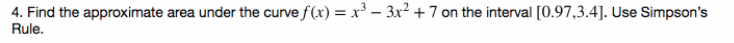 4. Find the approximate area under the curve f(x) = x³ – 3x2 +7 on the interval [0.97,3.4]. Use Simpson's
Rule.
