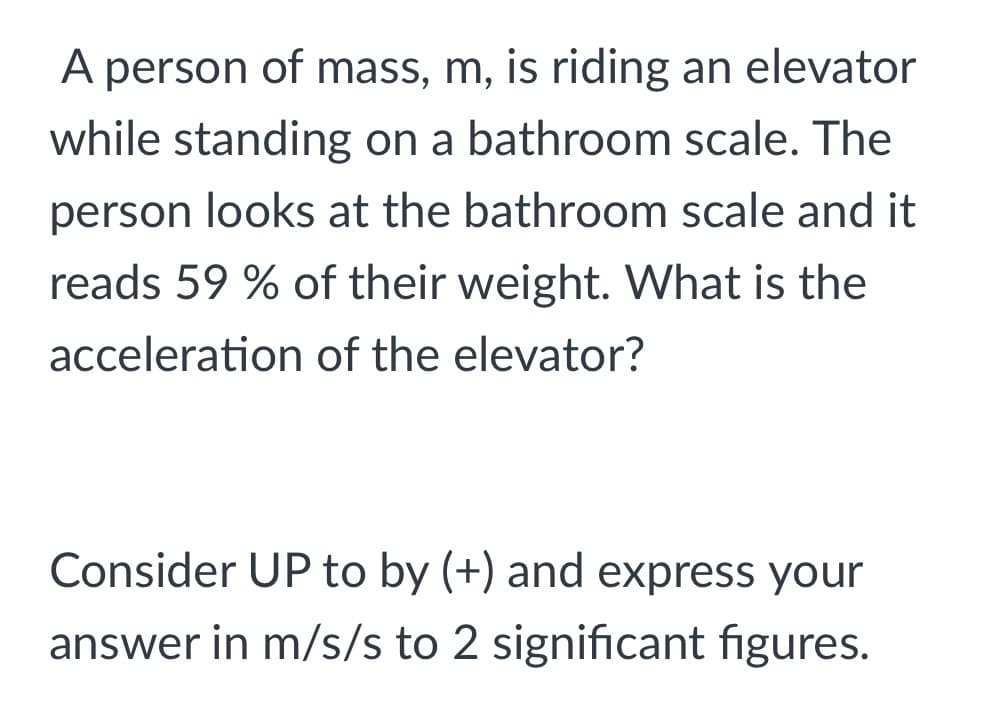 A person of mass, m, is riding an elevator
while standing on a bathroom scale. The
person looks at the bathroom scale and it
reads 59 % of their weight. What is the
acceleration of the elevator?
Consider UP to by (+) and express your
answer in m/s/s to 2 significant figures.
