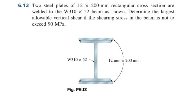 6.13 Two steel plates of 12 x 200-mm rectangular cross section are
welded to the W310 × 52 beam as shown. Determine the largest
allowable vertical shear if the shearing stress in the beam is not to
exceed 90 MPa.
W310 x 52
12 mm x 200 mm
Fig. P6.13
