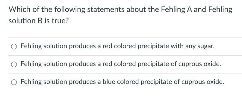 Which of the following statements about the Fehling A and Fehling
solution B is true?
Fehling solution produces a red colored precipitate with any sugar.
Fehling solution produces a red colored precipitate of cuprous oxide.
O Fehling solution produces a blue colored precipitate of cuprous oxide.