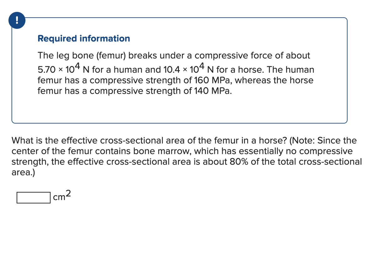 Required information
The leg bone (femur) breaks under a compressive force of about
5.70 × 104 N for a human and 10.4 × 104 N for a horse. The human
femur has a compressive strength of 160 MPa, whereas the horse
femur has a compressive strength of 140 MPa.
What is the effective cross-sectional area of the femur in a horse? (Note: Since the
center of the femur contains bone marrow, which has essentially no compressive
strength, the effective cross-sectional area is about 80% of the total cross-sectional
area.)
cm²