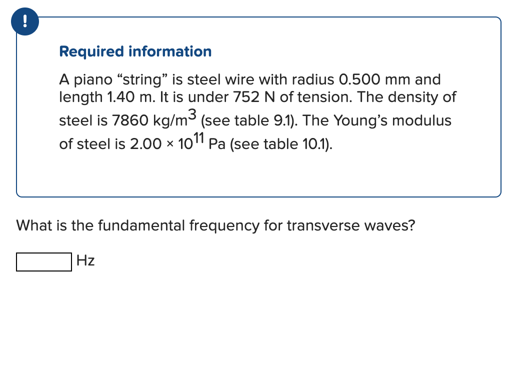 •
Required information
A piano "string" is steel wire with radius 0.500 mm and
length 1.40 m. It is under 752 N of tension. The density of
steel is 7860 kg/m³ (see table 9.1). The Young's modulus
of steel is 2.00 × 1011 Pa (see table 10.1).
X
What is the fundamental frequency for transverse waves?
Hz