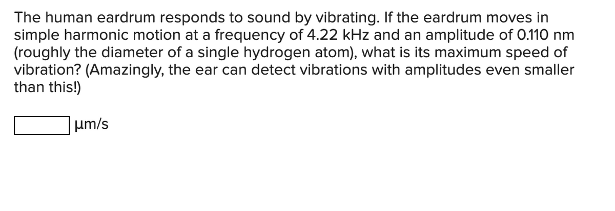 The human eardrum responds to sound by vibrating. If the eardrum moves in
simple harmonic motion at a frequency of 4.22 kHz and an amplitude of 0.110 nm
(roughly the diameter of a single hydrogen atom), what is its maximum speed of
vibration? (Amazingly, the ear can detect vibrations with amplitudes even smaller
than this!)
μm/s