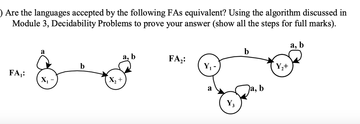 ) Are the languages accepted by the following FAs equivalent? Using the algorithm discussed in
Module 3, Decidability Problems to prove your answer (show all the steps for full marks).
FA₁:
a
X₁
X₂ +
a, b
FA₂:
Y₁
a
Y3
Ja, b
Y₂+
a, b