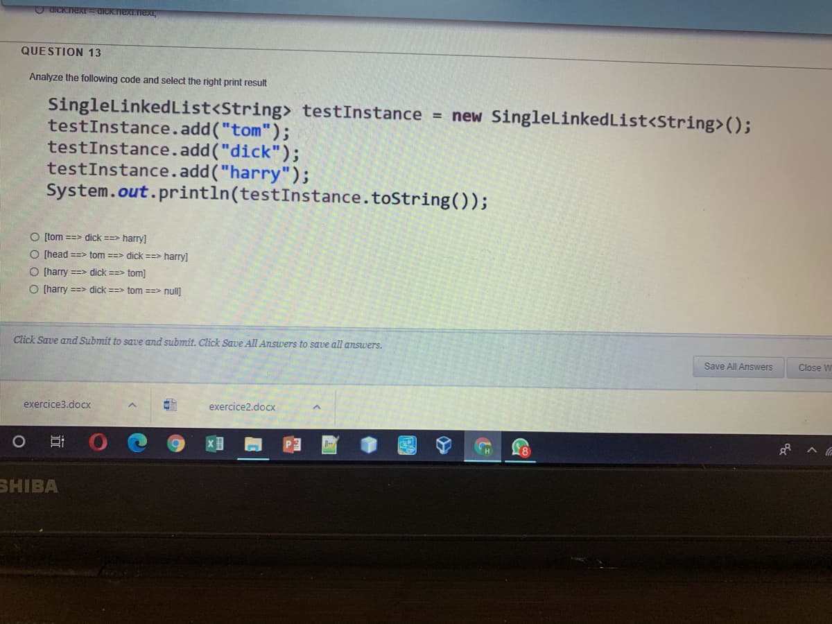 O GICKnexE GICK.nextnext,
QUESTION 13
Analyze the following code and select the right print result
SingleLinkedList<String> testInstance = new SingleLinkedList<String>();
testInstance.add("tom");
testInstance.add("dick");
testInstance.add("harry");
System.out.println(testInstance.toString());
O (tom ==> dick ==> harry]
O (head ==> tom ==> dick ==> harry]
O (harry ==> dick ==> tom]
O (harry ==> dick ==> tom ==> null]
Click Save and Submit to sque and submit. Click Save All Answers to save all answers.
Save All Answers
Close W
exercice3.docx
exercice2.docx
SHIBA
近
