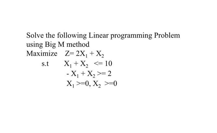 Solve the following Linear programming Problem
using Big M method
Maximize Z= 2X₁ + X₂
s.t
X₁ + X₂ <= 10
- X₁ + X₂ >= 2
X₁ >=0, X₂ >=0