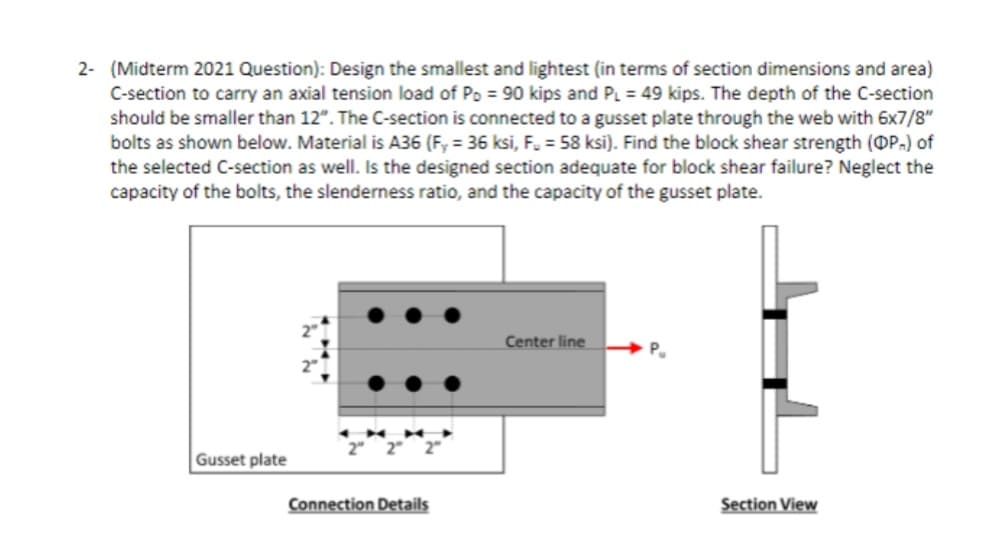 2- (Midterm 2021 Question): Design the smallest and lightest (in terms of section dimensions and area)
C-section to carry an axial tension load of Po = 90 kips and PL = 49 kips. The depth of the C-section
should be smaller than 12". The C-section is connected to a gusset plate through the web with 6x7/8"
bolts as shown below. Material is A36 (F, = 36 ksi, F. = 58 ksi). Find the block shear strength (OP.) of
the selected C-section as well. Is the designed section adequate for block shear failure? Neglect the
capacity of the bolts, the slenderness ratio, and the capacity of the gusset plate.
Center line
Gusset plate
Connection Details
Section View
