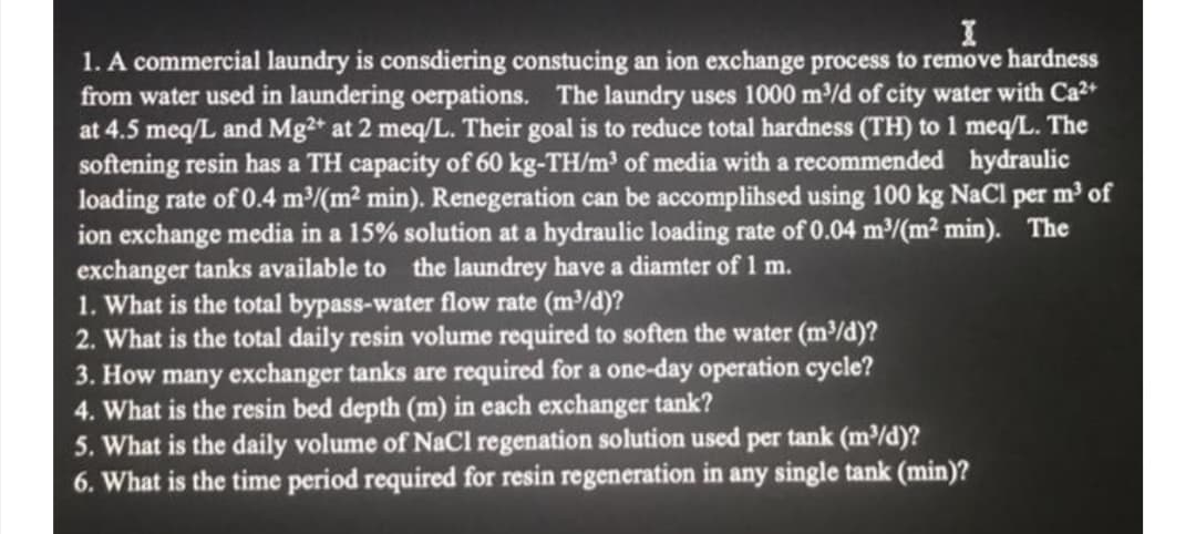 1. A commercial laundry is consdiering constucing an ion exchange process to remove hardness
from water used in laundering oerpations. The laundry uses 1000 m/d of city water with Ca2+
at 4.5 meq/L and Mg2* at 2 meq/L. Their goal is to reduce total hardness (TH) to 1 meq/L. The
softening resin has a TH capacity of 60 kg-TH/m of media with a recommended hydraulic
loading rate of 0.4 m/(m2 min). Renegeration can be accomplihsed using 100 kg NaCl per m of
ion exchange media in a 15% solution at a hydraulic loading rate of 0.04 m/(m² min). The
exchanger tanks available to the laundrey have a diamter of 1 m.
1. What is the total bypass-water flow rate (m/d)?
2. What is the total daily resin volume required to soften the water (m³/d)?
3. How many exchanger tanks are required for a one-day operation cycle?
4. What is the resin bed depth (m) in each exchanger tank?
5. What is the daily volume of NaCl regenation solution used per tank (m/d)?
6. What is the time period required for resin regeneration in any single tank (min)?
