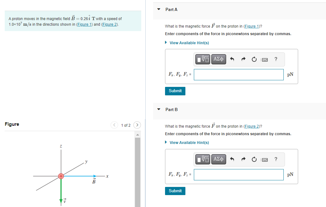 A proton moves in the magnetic field B=0.26 T with a speed of
1.0x107 m/s in the directions shown in (Figure 1) and (Figure 2).
Figure
B
1 of 2
Part A
What is the magnetic force on the proton in (Figure 1)?
Enter components of the force in piconewtons separated by commas.
► View Available Hint(s)
Fz, Fy, F₂ =
Submit
Part B
F₂, F, F₂ =
IV—| ΑΣΦ
Submit
^
What is the magnetic force on the proton in (Figure 2)?
Enter components of the force in piconewtons separated by commas.
► View Available Hint(s)
195| ΑΣΦ
pN
?
pN