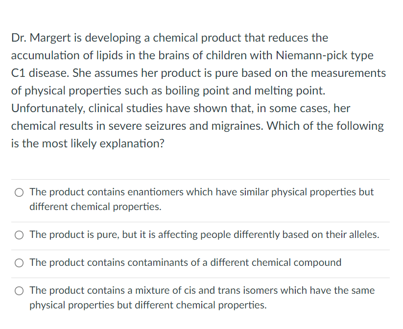 Dr. Margert is developing a chemical product that reduces the
accumulation of lipids in the brains of children with Niemann-pick type
C1 disease. She assumes her product is pure based on the measurements
of physical properties such as boiling point and melting point.
Unfortunately, clinical studies have shown that, in some cases, her
chemical results in severe seizures and migraines. Which of the following
is the most likely explanation?
O The product contains enantiomers which have similar physical properties but
different chemical properties.
O The product is pure, but it is affecting people differently based on their alleles.
O The product contains contaminants of a different chemical compound
O The product contains a mixture of cis and trans isomers which have the same
physical properties but different chemical properties.
