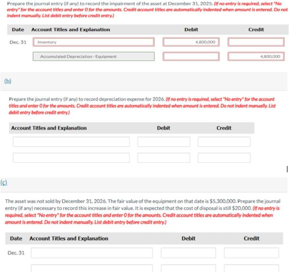 Prepare the journal entry (if any) to record the impairment of the asset at December 31, 2025. (If no entry is required, select "No
entry for the account titles and enter O for the amounts. Credit account titles are automatically indented when amount is entered. Do not
indent manually. List debit entry before credit entry.)
Date Account Titles and Explanation
Dec. 31
Inventory
Debit
4,800,000
Credit
(b)
Accumulated Depreciation - Equipment
4,800,000
Prepare the journal entry (if any) to record depreciation expense for 2026. (If no entry is required, select "No entry" for the account
titles and enter O for the amounts. Credit account titles are automatically indented when amount is entered. Do not indent manually. List
debit entry before credit entry.)
Account Titles and Explanation
Debit
Credit
(c)
The asset was not sold by December 31, 2026. The fair value of the equipment on that date is $5,300,000. Prepare the journal
entry (if any) necessary to record this increase in fair value. It is expected that the cost of disposal is still $20,000. (If no entry is
required, select "No entry" for the account titles and enter O for the amounts. Credit account titles are automatically indented when
amount is entered. Do not indent manually. List debit entry before credit entry.)
Date
Dec. 31
Account Titles and Explanation
Debit
Credit