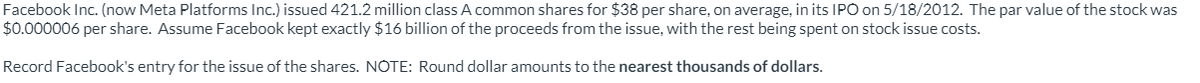 Facebook Inc. (now Meta Platforms Inc.) issued 421.2 million class A common shares for $38 per share, on average, in its IPO on 5/18/2012. The par value of the stock was
$0.000006 per share. Assume Facebook kept exactly $16 billion of the proceeds from the issue, with the rest being spent on stock issue costs.
Record Facebook's entry for the issue of the shares. NOTE: Round dollar amounts to the nearest thousands of dollars.