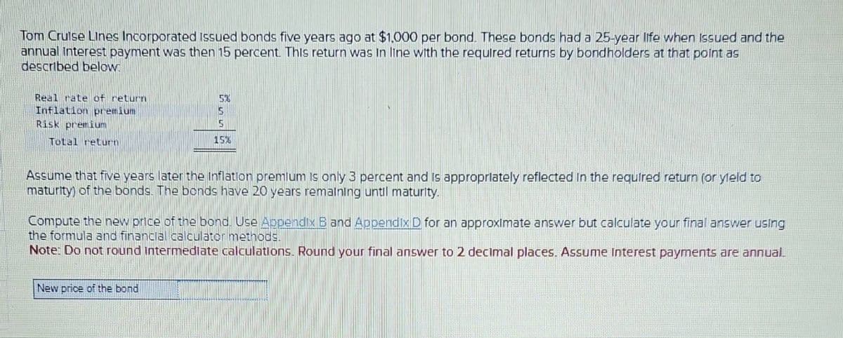 Tom Cruise Lines Incorporated issued bonds five years ago at $1,000 per bond. These bonds had a 25-year life when issued and the
annual interest payment was then 15 percent. This return was in line with the required returns by bondholders at that point as
described below.
Real rate of return
Inflation premium
Risk premium
Total return
5%
5
5
15%
Assume that five years later the Inflation premium is only 3 percent and is appropriately reflected in the required return (or yield to
maturity) of the bonds. The bonds have 20 years remaining until maturity.
Compute the new price of the bond. Use Appendix B and Appendix D for an approximate answer but calculate your final answer using
the formula and financial calculator methods.
Note: Do not round intermediate calculations. Round your final answer to 2 decimal places. Assume Interest payments are annual.
New price of the bond