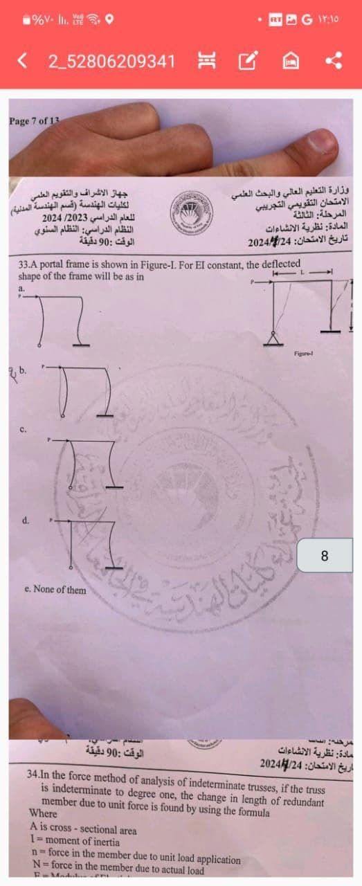 9V.
<2_52806209341
Page 7 of 13
وزارة التعليم العالي والبحث العلمي
الامتحان التقويمي التجريبي
المرحلة الثالثة
المادة: نظرية الانشاءات
تاريخ الامتحان: 2024/24
جهاز الاشراف والتقويم العلمي
لكليات الهندسة (قسم الهندسة المدنية)
للعام الدراسي 2024/2023
النظام الدراسي: النظام السنوي
الوقت : 90 دقيقة
33.A portal frame is shown in Figure-I. For El constant, the deflected
shape of the frame will be as in
a.
בר
e. None of them
الوقت : 90 دقيقة
Figure-
8
مادة: نظرية الانشاءات
تاريخ الامتحان: 2024/24
34.In the force method of analysis of indeterminate trusses, if the truss
is indeterminate to degree one, the change in length of redundant
member due to unit force is found by using the formula
Where
A is cross-sectional area
1 = moment of inertia
n-force in the member due to unit load application
N=force in the member due to actual load
17