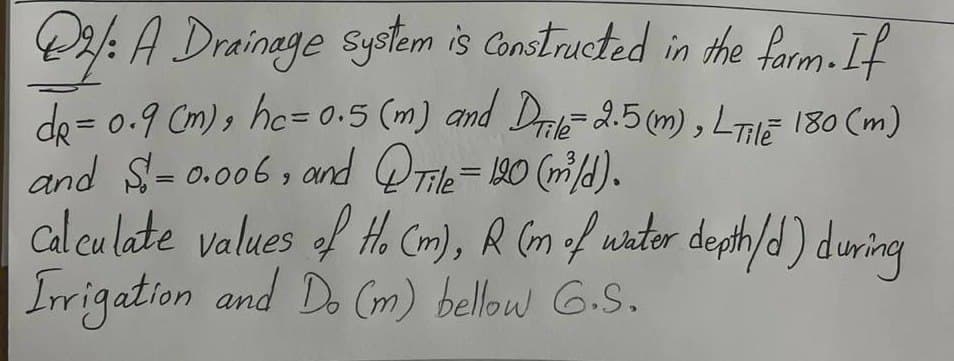@2: A Drainage system is Constructed in the farm. If
de= 0.9 (m), hc = 0.5 (m) and Drile = 2.5 (m), LTE 180 (m)
and $-0.006, and QTile = 120 (m³/d).
=
==
Calculate values of Ho (m), R (m of water depth/d) during
Irrigation and Do (m) bellow G.S.
