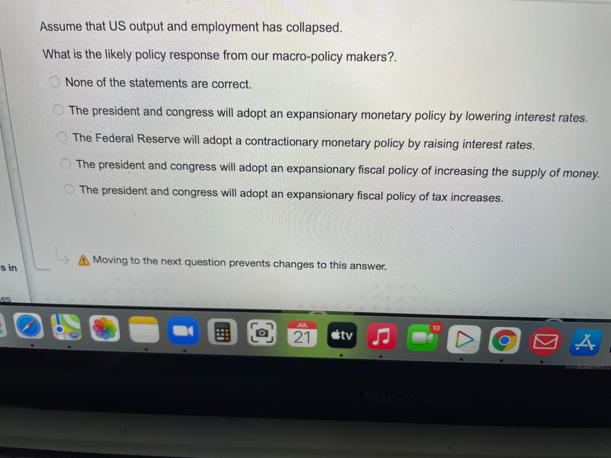 s in
es
Assume that US output and employment has collapsed.
What is the likely policy response from our macro-policy makers?.
None of the statements are correct.
The president and congress will adopt an expansionary monetary policy by lowering interest rates.
The Federal Reserve will adopt a contractionary monetary policy by raising interest rates.
The president and congress will adopt an expansionary fiscal policy of increasing the supply of money.
The president and congress will adopt an expansionary fiscal policy of tax increases.
Moving to the next question prevents changes to this answer.
!!!
JUL
21
tv
10
A
A