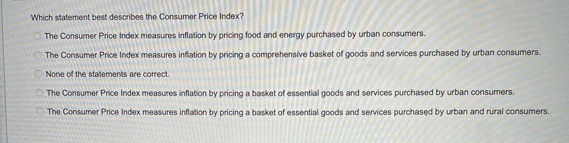 Which statement best describes the Consumer Price Index?
The Consumer Price Index measures inflation by pricing food and energy purchased by urban consumers.
The Consumer Price Index measures inflation by pricing a comprehensive basket of goods and services purchased by urban consumers.
None of the statements are correct.
The Consumer Price Index measures inflation by pricing a basket of essential goods and services purchased by urban consumers.
The Consumer Price Index measures inflation by pricing a basket of essential goods and services purchased by urban and rural consumers.