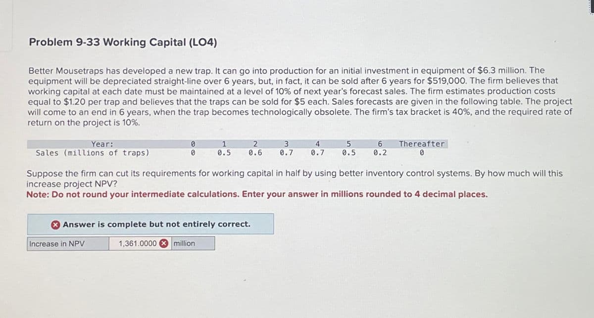 Problem 9-33 Working Capital (LO4)
Better Mousetraps has developed a new trap. It can go into production for an initial investment in equipment of $6.3 million. The
equipment will be depreciated straight-line over 6 years, but, in fact, it can be sold after 6 years for $519,000. The firm believes that
working capital at each date must be maintained at a level of 10% of next year's forecast sales. The firm estimates production costs
equal to $1.20 per trap and believes that the traps can be sold for $5 each. Sales forecasts are given in the following table. The project
will come to an end in 6 years, when the trap becomes technologically obsolete. The firm's tax bracket is 40%, and the required rate of
return on the project is 10%.
Year:
Sales (millions of traps)
0
1
2
0
0.5
0.6
3
0.7
4
5
0.7
0.5
6
0.2
Thereafter
0
Suppose the firm can cut its requirements for working capital in half by using better inventory control systems. By how much will this
increase project NPV?
Note: Do not round your intermediate calculations. Enter your answer in millions rounded to 4 decimal places.
> Answer is complete but not entirely correct.
Increase in NPV
1,361.0000 million