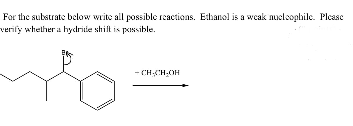 For the substrate below write all possible reactions. Ethanol is a weak nucleophile. Please
verify whether a hydride shift is possible.
+ CH3CH2OH