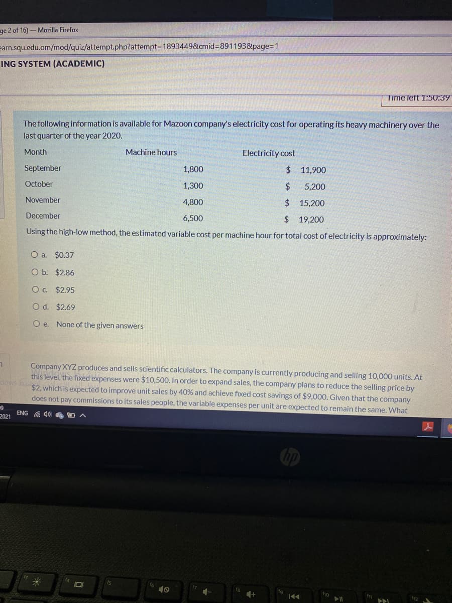 ge 2 of 16)-Mozilla Firefox
earn.squ.edu.om/mod/quiz/attempt.php?attempt3D1893449&cmid%3D891193&page=D1
ING SYSTEM (ACADEMIC)
Time left 1:50:39
The following information is available for Mazoon company's electricity cost for operating its heavy machinery over the
last quarter of the year 2020.
Month
Machine hours
Electricity cost
September
1,800
$ 11,900
October
1,300
$4
5,200
November
4,800
$15,200
December
6,500
24
19,200
Using the high-low method, the estimated variable cost per machine hour for total cost of electricity is approximately:
O a. $0.37
O b. $2.86
O c. $2.95
O d. $2.69
O e. None of the given answers
Company XYZ produces and sells scientific calculators. The company is currently producing and selling 10,000 units. At
this level, the fixed expenses were $10,500. In order to expand sales, the company plans to reduce the selling price by
$2, which is expected to improve unit sales by 40% and achieve fixed cost savings of $9,000. Given that the company
does not pay commissions to its sales people, the variable expenses per unit are expected to remain the same. What
dows h
ENG G 40 e 0
2021
Cip
10
ho
12
