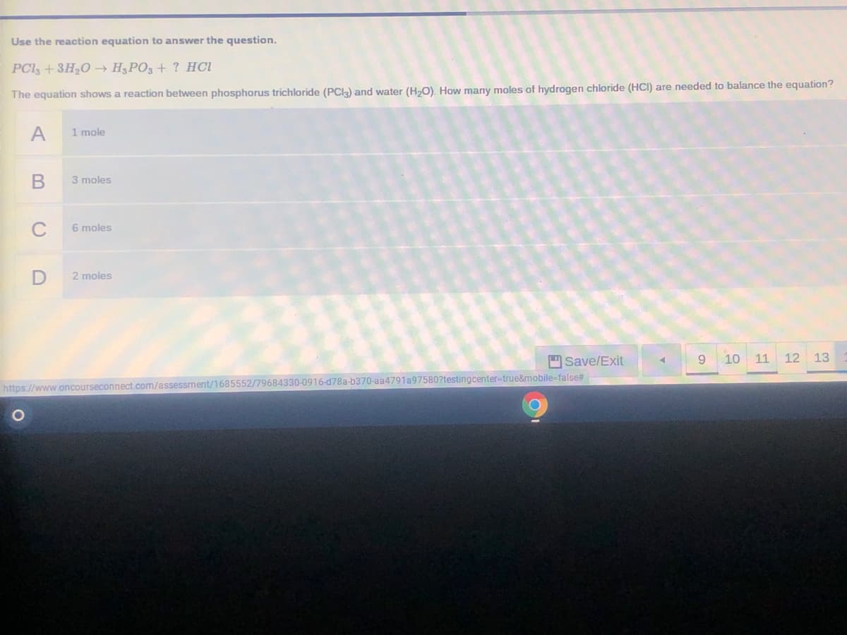 Use the reaction equation to answer the question.
PCls +3H20 → H3PO3 + ? HCl
The equation shows a reaction between phosphorus trichloride (PCI3) and water (H,O). How many moles of hydrogen chloride (HCI) are needed to balance the equation?
A
1 mole
3 moles
6 moles
2 moles
Save/Exit
9.
10 11 12 13
https://www.oncourseconnect.com/assessment/1685552/79684330-0916-d78a-b370-aa4791a97580?testingcenter-true&mobile=false#
B.

