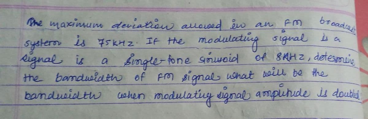 booadsas
Pme maximum deviation alloved w an FM
It the modulacding
bingle-fone snwoid
the bamdwiath of Frm signal ushat noill be the
signal is a
of 8AHZ, detesmeis
is 75KHZ
systeron
eignal is
bandueidth
cshen modulativy signal ampuhide is doubist
