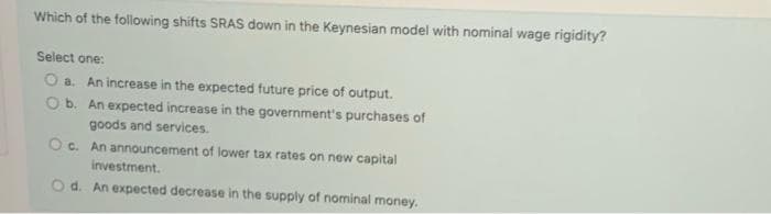 Which of the following shifts SRAS down in the Keynesian model with nominal wage rigidity?
Select one:
O a. An increase in the expected future price of output.
O b. An expected increase in the government's purchases of
goods and services.
Oc. An announcement of lower tax rates on new capital
investment.
Od. An expected decrease in the supply of nominal money.