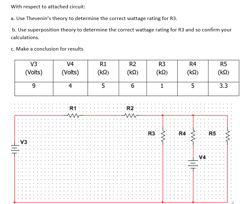 With respect to attached circuit:
a. Use Thevenin's theory to determine the correct wattage rating for R3.
b. Use superposition theory to determine the correct wattage rating for R3 and so confirm your
calculations.
c. Make a conclusion for results
HOE
V3
(Volts)
9
V3
V4
(Volts)
4
R1
R1
(ΚΩ)
5
R2
(ΚΩ)
6
R2
www
R3
R3
(km2)
1
www
R4
R4
(ΚΩ)
5
www
HOH
V4
R5
R5
(ΚΩ)
3.3