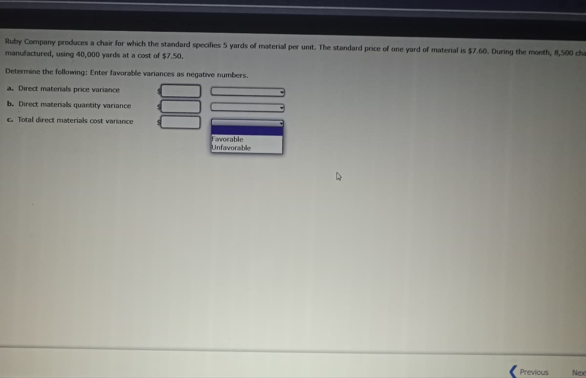 Ruby Company produces a chair for which the standard specifies 5 yards of material per unit. The standard price of one yard of material is $7.60. During the month, 8,500 cha
manufactured, using 40,000 yards at a cost of $7.50.
Determine the following: Enter favorable variances as negative numbers.
a. Direct materials price variance
b. Direct materials quantity variance
c. Total direct materials cost variance
Favorable
Unfavorable
Previous
Next