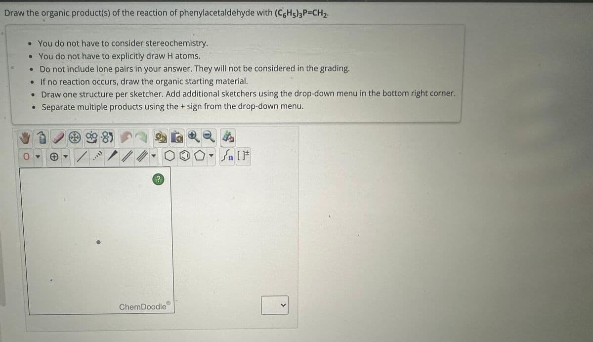 Draw the organic product(s) of the reaction of phenylacetaldehyde with (C6H5)3P=CH2.
• You do not have to consider stereochemistry.
• You do not have to explicitly draw H atoms.
• Do not include lone pairs in your answer. They will not be considered in the grading.
•If no reaction occurs, draw the organic starting material.
• Draw one structure per sketcher. Add additional sketchers using the drop-down menu in the bottom right corner.
• Separate multiple products using the + sign from the drop-down menu.
99-85
0
On [F]
?
ChemDoodle
>