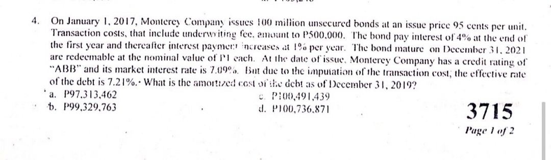 On January 1, 2017, Monterey Company issues 100 million unsecurcd bonds at an issue price 95 cents per unit.
Transaction costs, that include underwriting fee, amount to P500,000. The bond pay interest of 4% at the end of
the first year and thereafter interest paymer: increases at 1%% per year. The bond mature on December 31, 2021
are redeemable at the nominal value of P'l cach. At the date of issue, Monterey Company has a credit rating of
"ABB" and its market interest rate is 7.09%o. But due to the imputation of the transaction cost, the effective rate
of the debt is 7.21%.• What is the amortized cost of the deht as of December 31, 2019?
4.
a. P97.313,462
t. P99,329,763
c. PI00,491,439
d. P100,736.871
3715
P'age 1 of 2
