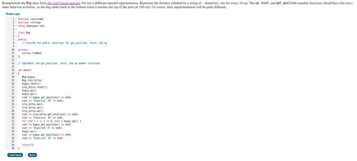 Reimplement the Bug class from this Self Check exercise, but use a different internal representation. Represent the distance climbed by a string of - characters, one for every 10 cm. The up, reset, and get_position member functions should have the exact
same behavior as before, so the bug slides back to the bottom when it reaches the top of the pole (at 100 cm). Of course, their implementation will be quite different.
Tester.cpp
1
#include <iostream>
2
#include <string>
using namespace std;
4
class Bug
{
public:
// Provide the public interface for get_position, reset, and up
5
7
8
9
10
private:
string climbed;
};
11
12
13
14
// Implement the get position, reset, and up member functions
15
16
int main()
17
Bug bugsy;
Bug itsy_bitsy;
bugsy.reset();
itsy_bitsy.reset ();
bugsy.up();
bugsy.up();
cout « bugsy.get_position() « endl;
cout « "Expected: 20" << endl;
itsy_bitsy.up();
itsy_bitsy.up();
itsy_bitsy.up();
cout « itsy_bitsy.get_position() « endl;
cout « "Expected: 30" << endl;
for (int i = 1; i <= 8; i++) { bugsy.up(); }
cout « bugsy.get_position()
cout « "Expected: 0" <« endl;
bugsy.up();
cout « bugsy.get_position() « endl;
cout « "Expected: 10" <« endl;
18
19
20
21
22
23
24
25
26
27
28
29
30
31
32
« endl;
33
34
35
36
37
38
return 0;
39
CodeCheck
Reset
