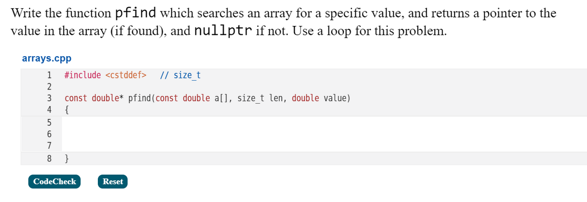 Write the function pfind which searches an array for a specific value, and returns a pointer to the
value in the array (if found), and nullptr if not. Use a loop for this problem.
arrays.cpp
1
#include <cstddef>
// size t
2
const double* pfind(const double a[], sizet len, double value)
{
3
4
5
6
7
8
}
CodeCheck
Reset
