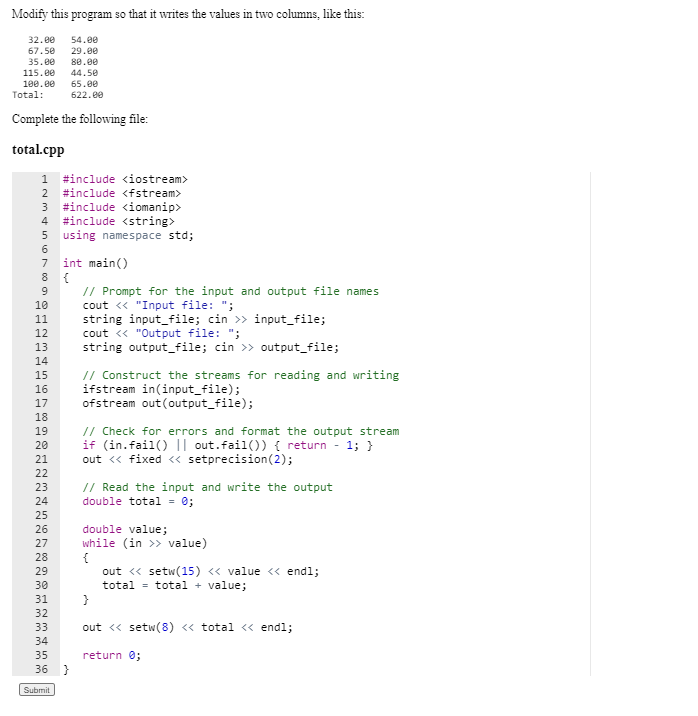 Modify this program so that it writes the values in two columns, like this:
32.00
54.00
67.50
29.00
35.00
80.00
115.00
100.e0
44.50
65.ee
Total:
622.00
Complete the following file:
total.cpp
#include <iostream>
2 #include <fstream>
#include <iomanip>
#include <string>
5 using namespace std;
3
4
7
int main()
8
// Prompt for the input and output file names
cout « "Input file: ";
string input_file; cin >> input_file;
cout <« "Output file: ";
string output_file; cin >> output_file;
9
10
11
12
13
14
// Construct the streams for reading and writing
ifstream in(input_file);
ofstream out (output_file);
15
16
17
18
// Check for errors and format the output stream
if (in.fail() || out.fail()) { return - 1; }
out « fixed <« setprecision(2);
19
20
21
22
// Read the input and write the output
double total - 0;
23
24
25
26
double value;
while (in >> value)
{
out <« setw(15) <« value <« endl;
total = total + value;
27
28
29
30
31
32
33
out <« setw(8) « total <« endl;
34
35
return 0;
36 }
Submit
