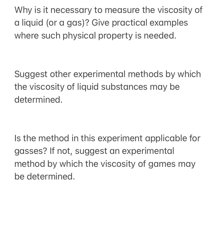 Why is it necessary to measure the viscosity of
a liquid (or a gas)? Give practical examples
where such physical property is needed.
Suggest other experimental methods by which
the viscosity of liquid substances may be
determined.
Is the method in this experiment applicable for
gasses? If not, suggest an experimental
method by which the viscosity of games may
be determined.