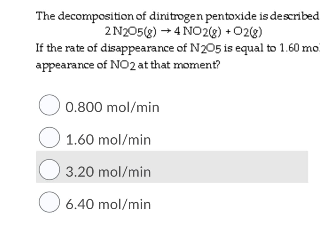 The decomposition of dinitrogen pentoxide is described
2 N205(g) + 4 NO2(8) +02(8)
If the rate of disappearance of N 205 is equal to 1.60 mo
appearance of NO2 at that moment?
O 0.800 mol/min
O 1.60 mol/min
3.20 mol/min
6.40 mol/min
