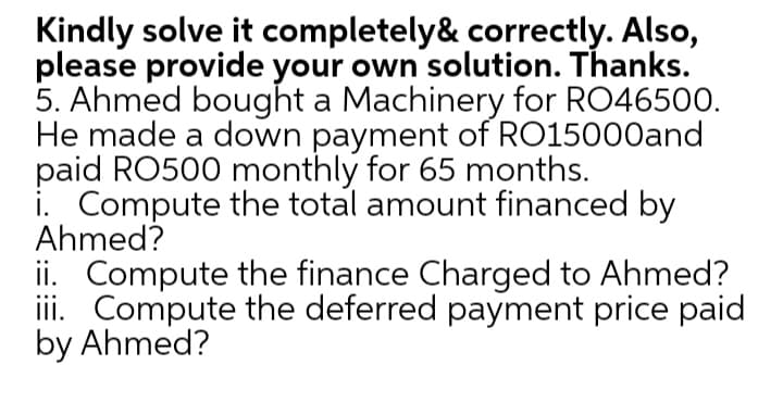 Kindly solve it completely& correctly. Also,
please provide your own solution. Thanks.
5. Ahmed bought a Machinery for RO46500.
He made a down payment of RO15000and
paid RO500 monthly for 65 months.
i. Compute the total amount financed by
Ahmed?
ii. Compute the finance Charged to Ahmed?
iii. Compute the deferred payment price paid
by Ahmed?
