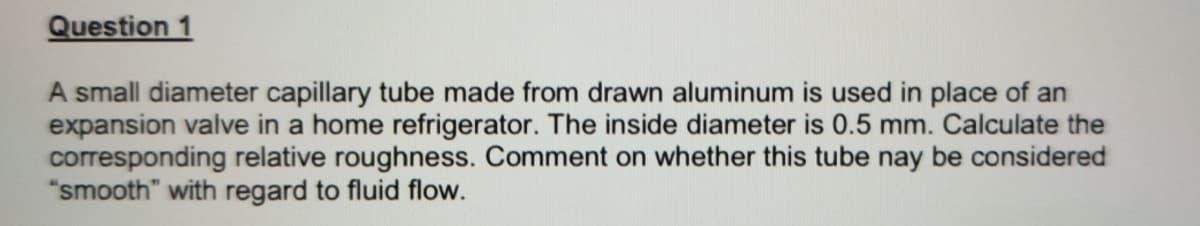 Question 1
A small diameter capillary tube made from drawn aluminum is used in place of an
expansion valve in a home refrigerator. The inside diameter is 0.5 mm. Calculate the
corresponding relative roughness. Comment on whether this tube nay be considered
"smooth" with regard to fluid flow.