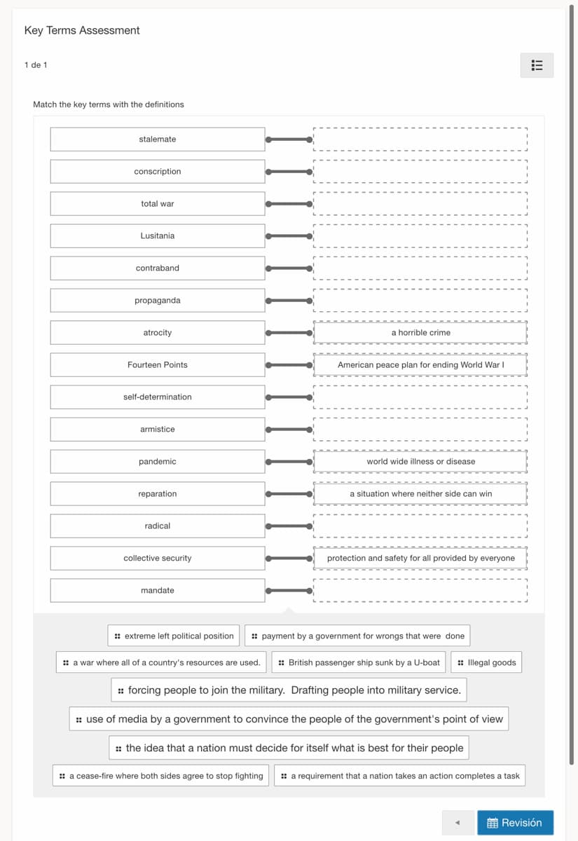 Key Terms Assessment
1 de 1
Match the key terms with the definitions
stalemate
conscription
total war
Lusitania
contraband
propaganda
atrocity
a horrible crime
Fourteen Points
American peace plan for ending World War
self-determination
armistice
pandemic
world wide illness or disease
reparation
a situation where neither side can win
radical
collective security
protection and safety for all provided by everyone
mandate
: extreme left political position
: payment by a government for wrongs that were done
: a war where all of a country's resources are used.
: British passenger ship sunk by a U-boat
:: Illegal goods
: forcing people to join the military. Drafting people into military service.
:: use of media by a government to convince the people of the government's point of view
:: the idea that a nation must decide for itself what is best for their people
: a cease-fire where both sides agree to stop fighting
: a requirement that a nation takes an action completes a task
前Revision
!!!
