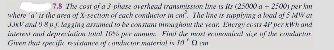 7.8 The cost of a 3-phase overhead transmission line is Rs (25000 a + 2500) per km
where 'a' is the area of X-section of each conductor in cm². The line is supplying a load of 5 MW at
33kV and 0.8 p.f. lagging assumed to be constant throughout the year. Energy costs 4P per kWh and
interest and depreciation total 10% per annum. Find the most economical size of the conductor.
Given that specific resistance of conductor material is 10 cm.