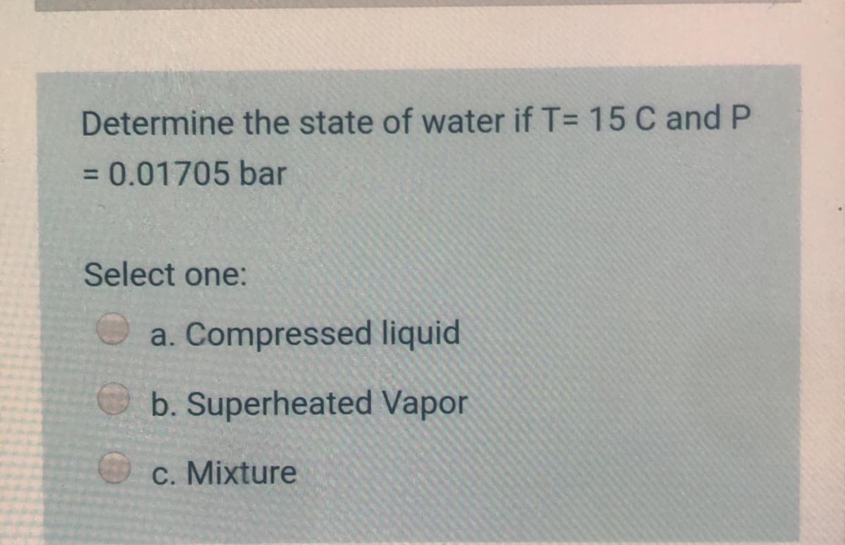 Determine the state of water if T= 15 C and P
= 0.01705 bar
Select one:
a. Compressed liquid
b. Superheated Vapor
C. Mixture
