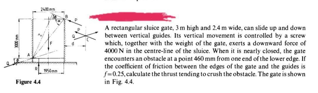 2400 mm
P.
A rectangular sluice gate, 3 m high and 2.4 m wide, can slide up and down
between vertical guides. Its vertical movement is controlled by a screw
which, together with the weight of the gate, exerts a downward force of
4000 N in the centre-line of the sluice. When it is nearly closed, the gate
encounters an obstacle at a point 460 mm from one end of the lower edge. If
the coefficient of friction between the edges of the gate and the guides is
f=0.25, calculate the thrust tending to crush the obstacle. The gate is shown
in Fig. 4.4.
1950 mm
Figure 4.4
