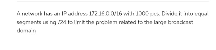 A network has an IP address 172.16.0.0/16 with 1000 pcs. Divide it into equal
segments using /24 to limit the problem related to the large broadcast
domain