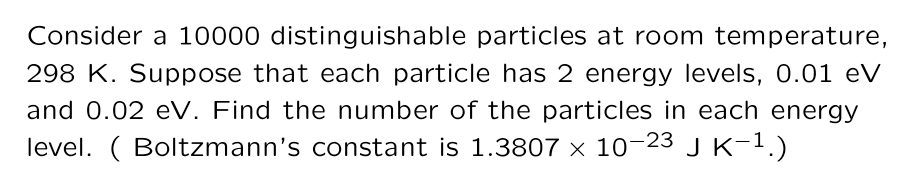 Consider a 10000 distinguishable particles at room temperature,
298 K. Suppose that each particle has 2 energy levels, 0.01 eV
and 0.02 eV. Find the number of the particles in each energy
level. ( Boltzmann's constant is 1.3807 × 10-23 J K-1.)
