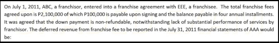 On July 1, 2011, ABC, a franchisor, entered into a franchise agreement with EEE, a franchisee. The total franchise fees
agreed upon is P2,100,000 of which P100,000 is payable upon signing and the balance payable in four annual installments.
It was agreed that the down payment is non-refundable, notwithstanding lack of substantial performance of services by
franchisor. The deferred revenue from franchise fee to be reported in the July 31, 2011 financial statements of AAA would
be:
