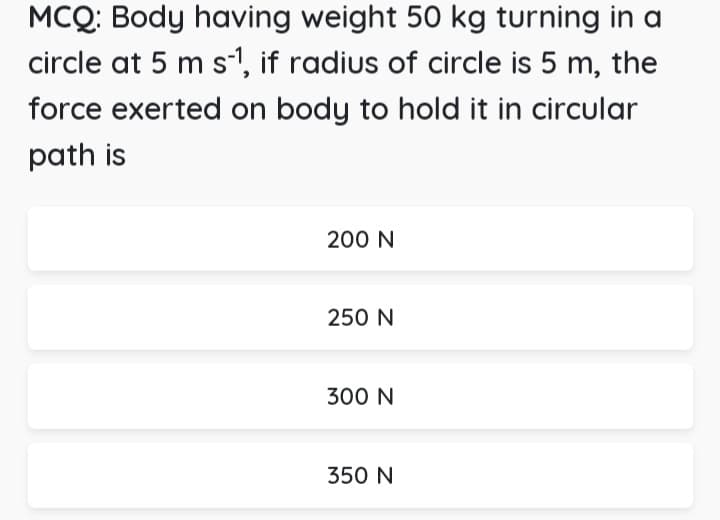 MCQ: Body having weight 50 kg turning in a
circle at 5 m s¹1, if radius of circle is 5 m, the
force exerted on body to hold it in circular
path is
200 N
250 N
300 N
350 N
