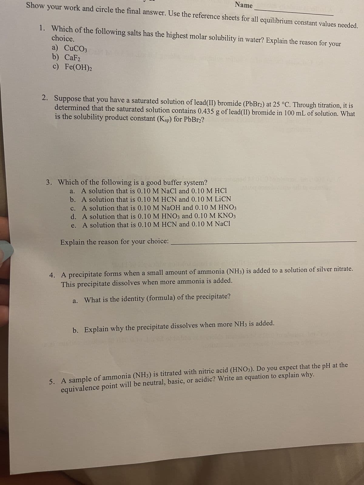 Name
Show your work and circle the final answer. Use the reference sheets for all equilibrium constant values needed.
choice.
1. Which of the following salts has the highest molar solubility in water? Explain the reason for your
a) CuCO3
b) CaF2
c) Fe(OH)2
2. Suppose that you have a saturated solution of lead (II) bromide (PbBr2) at 25 °C. Through titration, it is
determined that the saturated solution contains 0.435 g of lead(II) bromide in 100 mL of solution. What
is the solubility product constant (Ksp) for PbBr2?
3. Which of the following is a good buffer system?
a. A solution that is 0.10 M NaCl and 0.10 M HC1
b. A solution that is 0.10 M HCN and 0.10 M LICN
c. A solution that is 0.10 M NaOH and 0.10 M HNO3
d. A solution that is 0.10 M HNO3 and 0.10 M KNO3
e. A solution that is 0.10 M HCN and 0.10 M NaCl
Explain the reason for your choice:
aniog anneler
4. A precipitate forms when a small amount of ammonia (NH3) is added to a solution of silver nitrate.
This precipitate dissolves when more ammonia is added.
a. What is the identity (formula) of the precipitate?
b. Explain why the precipitate dissolves when more NH3 is added.
5. A sample of ammonia (NH3) is titrated with nitric acid (HNO3). Do you expect that the pH at the
equivalence point will be neutral, basic, or acidic? Write an equation to explain why.