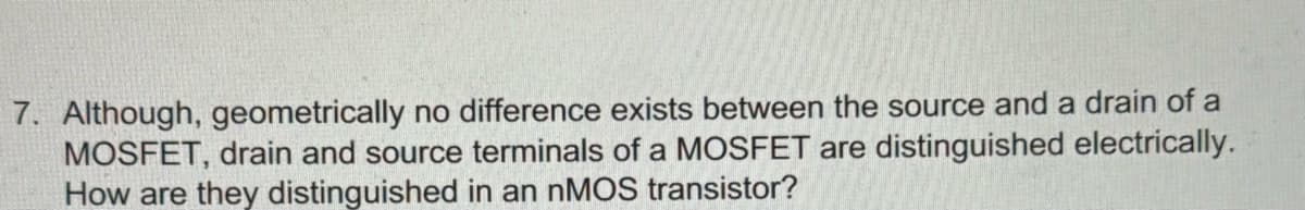 7. Although, geometrically no difference exists between the source and a drain of a
MOSFET, drain and source terminals of a MOSFET are distinguished electrically.
How are they distinguished in an nMOS transistor?