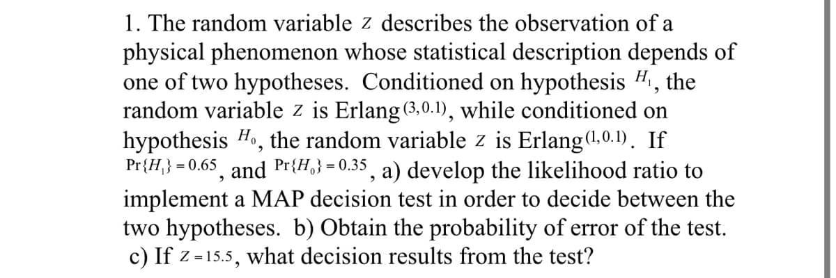 1. The random variable z describes the observation of a
physical phenomenon whose statistical description depends of
one of two hypotheses. Conditioned on hypothesis H₁, the
random variable z is Erlang (3,0.1), while conditioned on
hypothesis Ho, the random variable z is Erlang (1,0.1). If
Pr{H}} = 0.65, and Pr{H} = 0.35, a) develop the likelihood ratio to
implement a MAP decision test in order to decide between the
two hypotheses. b) Obtain the probability of error of the test.
c) If z=15.5, what decision results from the test?