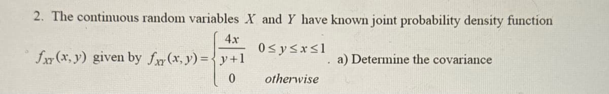 2. The continuous random variables X and Y have known joint probability density function
4x
0≤y≤x≤1
fxr (x,y) given by fxy(x, y) = y +1
0
otherwise
.
a) Determine the covariance